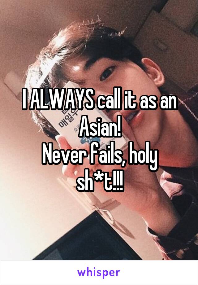 I ALWAYS call it as an Asian!
Never fails, holy sh*t!!!