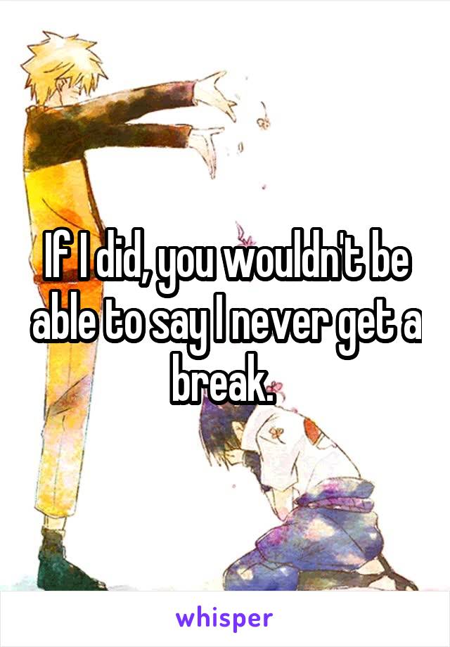 If I did, you wouldn't be able to say I never get a break. 