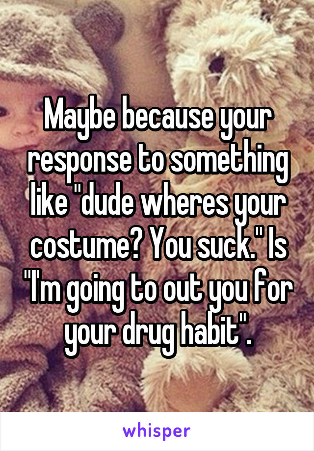 Maybe because your response to something like "dude wheres your costume? You suck." Is "I'm going to out you for your drug habit".