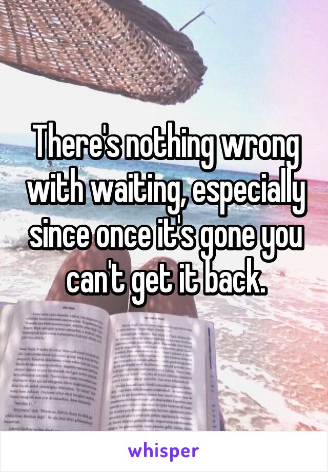 There's nothing wrong with waiting, especially since once it's gone you can't get it back.
