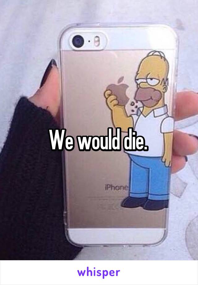 We would die. 