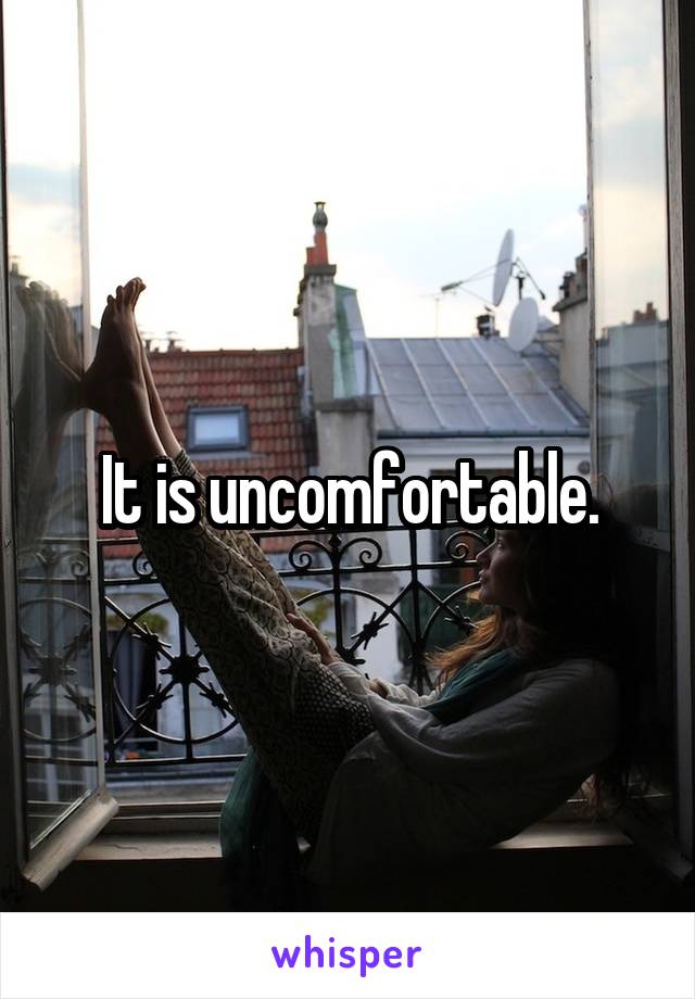 It is uncomfortable.