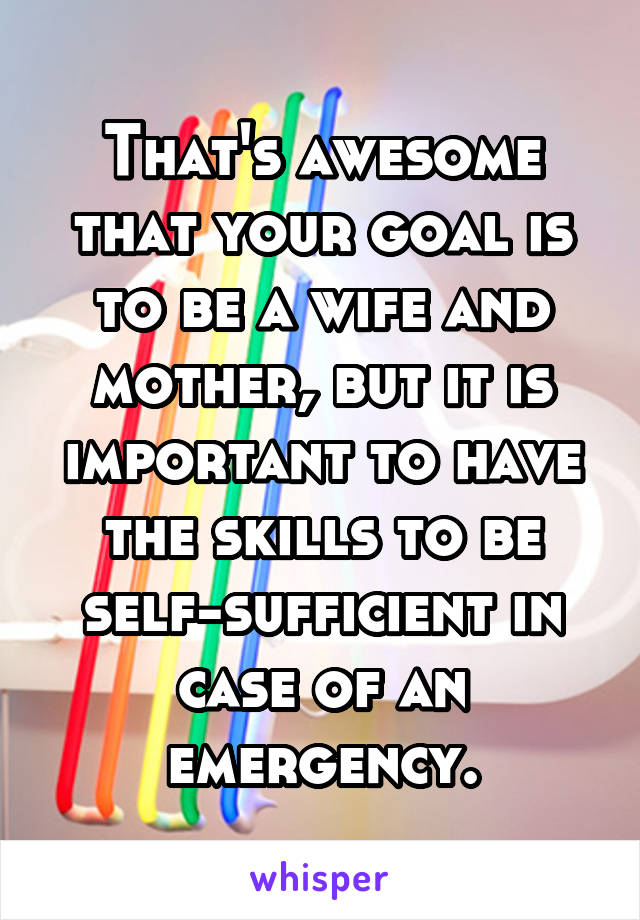 That's awesome that your goal is to be a wife and mother, but it is important to have the skills to be self-sufficient in case of an emergency.