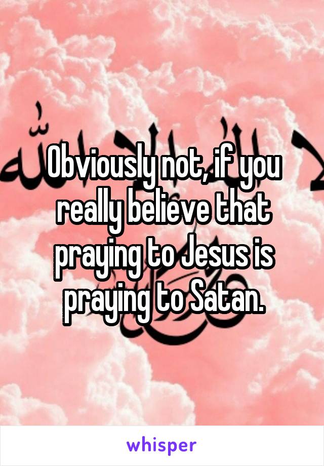 Obviously not, if you really believe that praying to Jesus is praying to Satan.