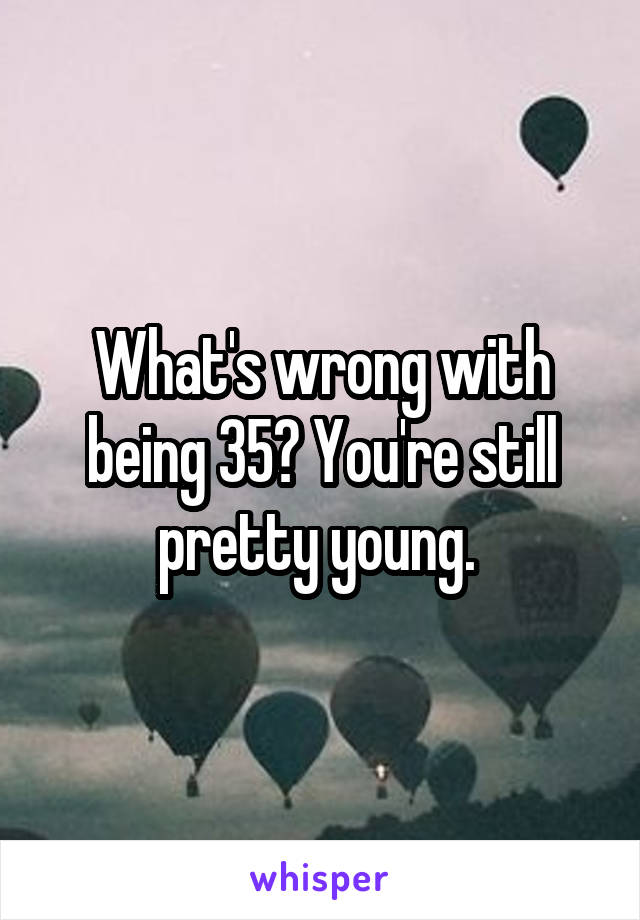 What's wrong with being 35? You're still pretty young. 