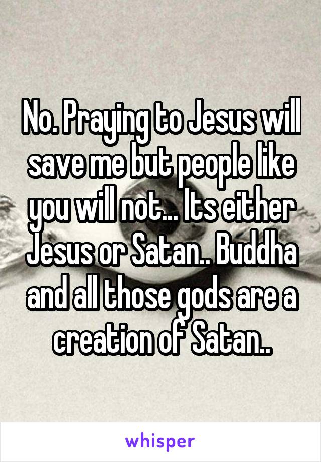 No. Praying to Jesus will save me but people like you will not... Its either Jesus or Satan.. Buddha and all those gods are a creation of Satan..