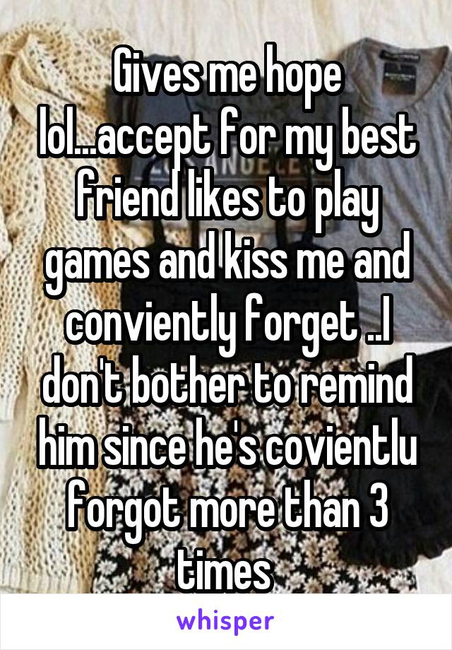 Gives me hope lol...accept for my best friend likes to play games and kiss me and conviently forget ..I don't bother to remind him since he's covientlu forgot more than 3 times 