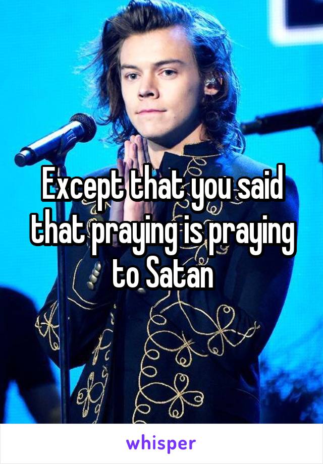 Except that you said that praying is praying to Satan