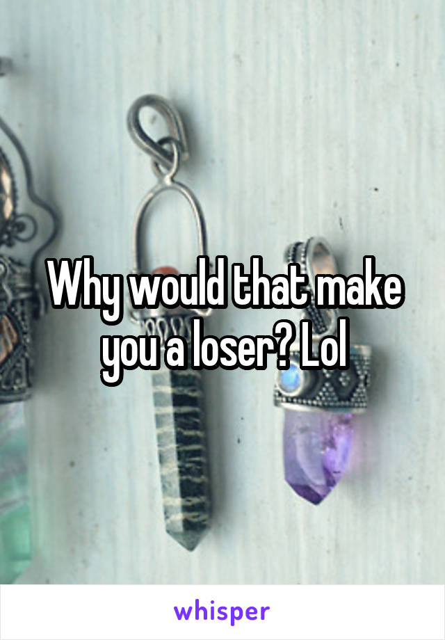 Why would that make you a loser? Lol