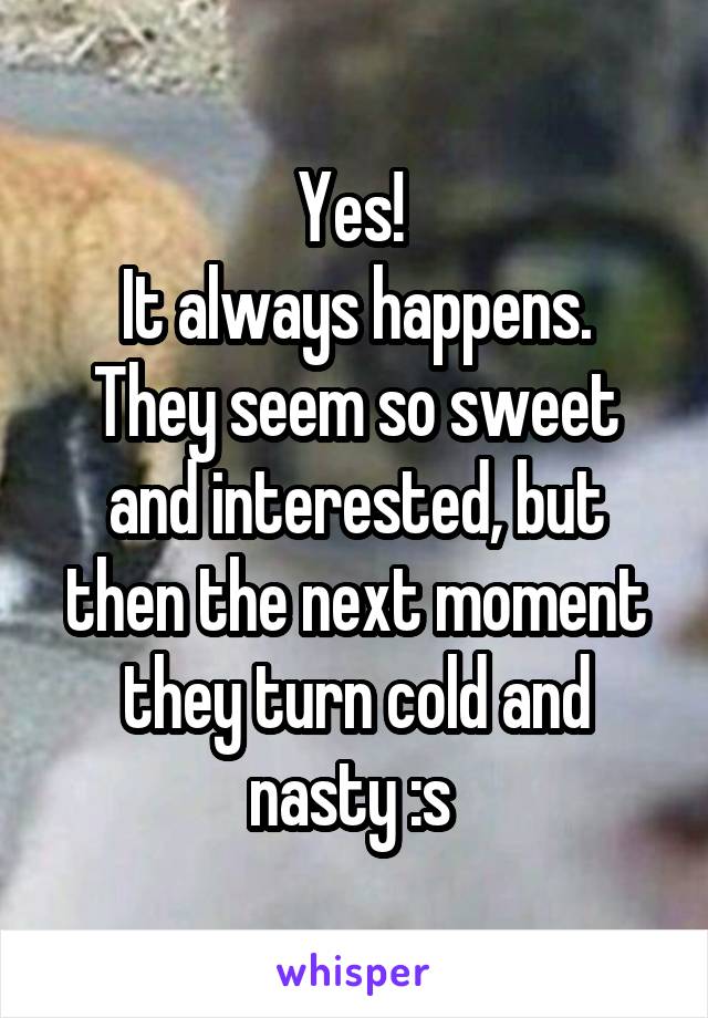 Yes! 
It always happens. They seem so sweet and interested, but then the next moment they turn cold and nasty :s 