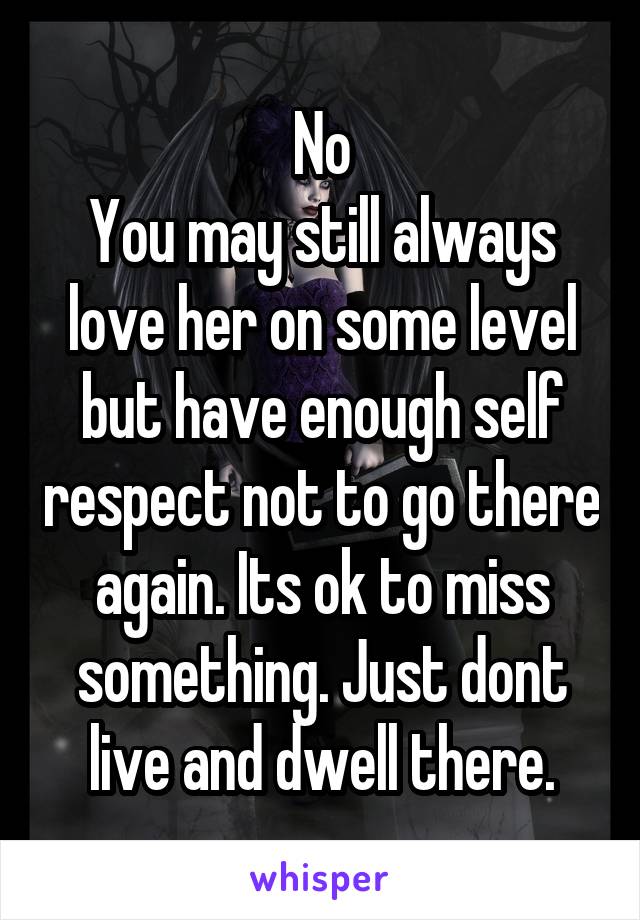 No
You may still always love her on some level but have enough self respect not to go there again. Its ok to miss something. Just dont live and dwell there.