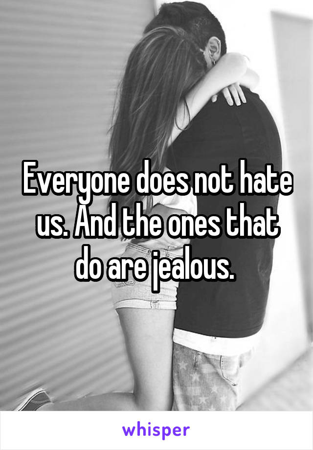 Everyone does not hate us. And the ones that do are jealous. 