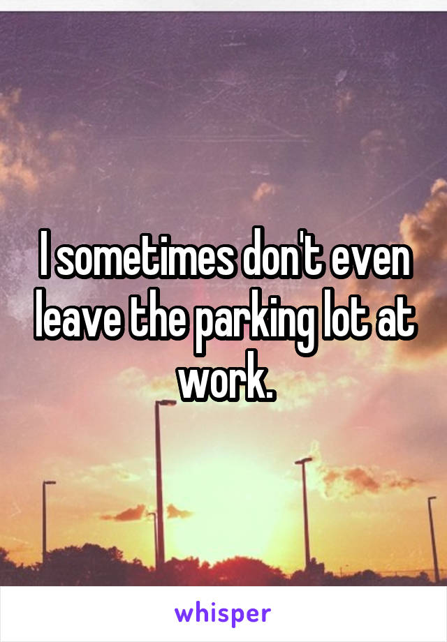 I sometimes don't even leave the parking lot at work.