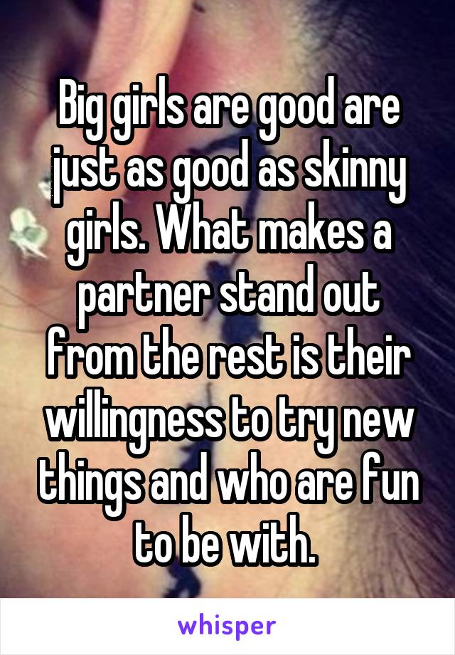Big girls are good are just as good as skinny girls. What makes a partner stand out from the rest is their willingness to try new things and who are fun to be with. 