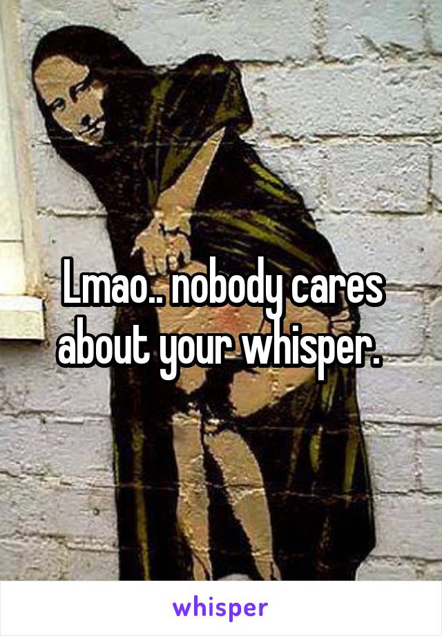 Lmao.. nobody cares about your whisper. 