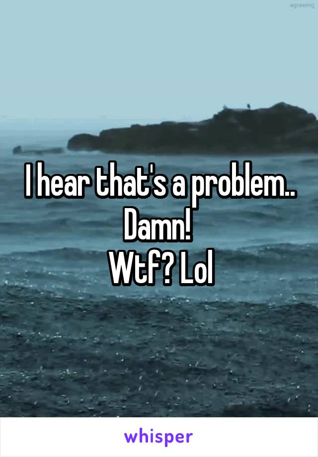 I hear that's a problem.. Damn! 
Wtf? Lol