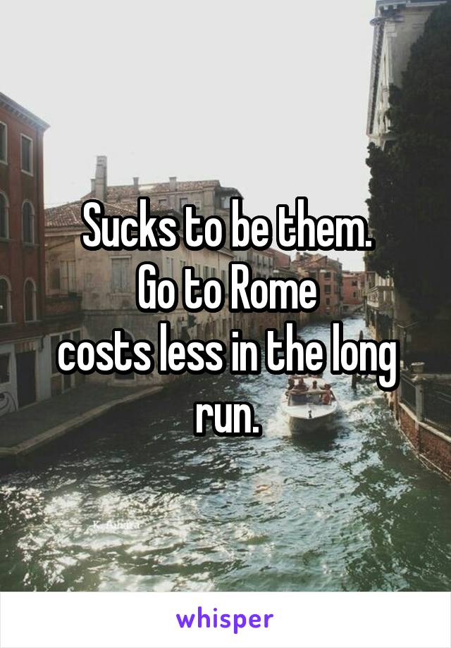 Sucks to be them.
Go to Rome
costs less in the long run.