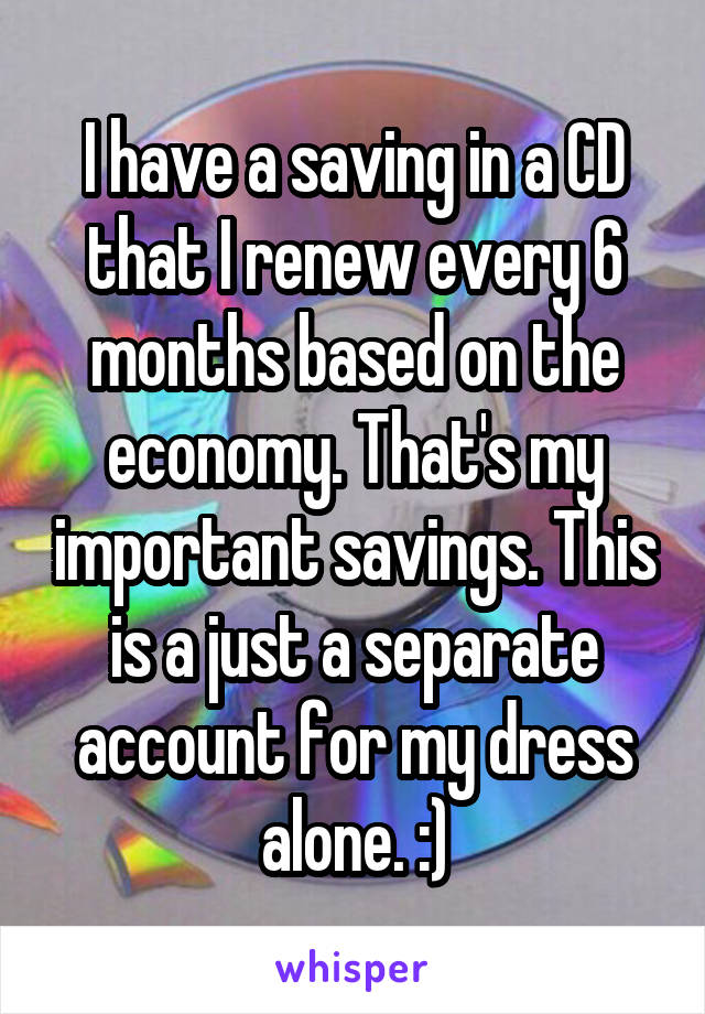 I have a saving in a CD that I renew every 6 months based on the economy. That's my important savings. This is a just a separate account for my dress alone. :)