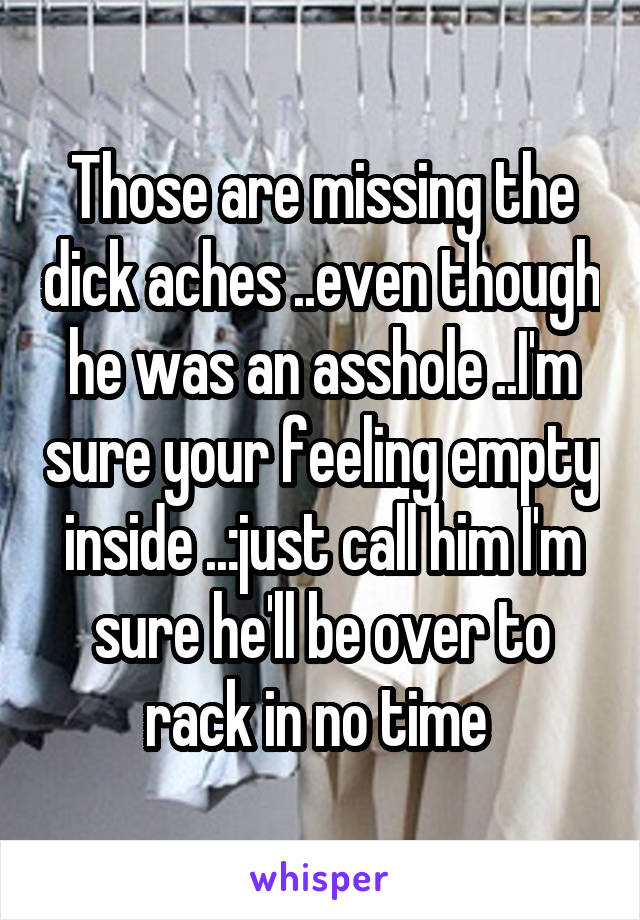 Those are missing the dick aches ..even though he was an asshole ..I'm sure your feeling empty inside ..:just call him I'm sure he'll be over to rack in no time 
