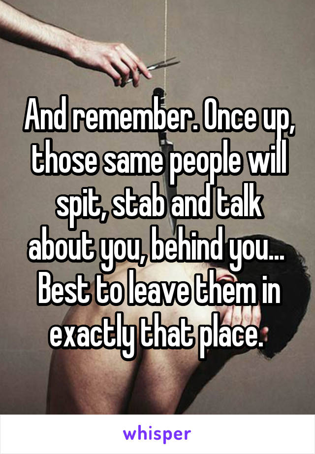 And remember. Once up, those same people will spit, stab and talk about you, behind you...  Best to leave them in exactly that place. 