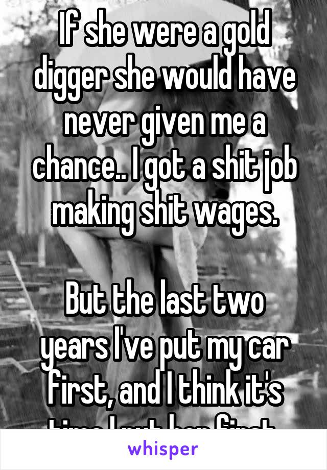 If she were a gold digger she would have never given me a chance.. I got a shit job making shit wages.

But the last two years I've put my car first, and I think it's time I put her first.