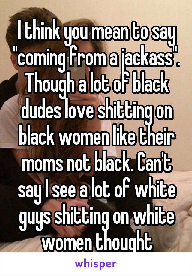 I think you mean to say "coming from a jackass". Though a lot of black dudes love shitting on black women like their moms not black. Can't say I see a lot of white guys shitting on white women thought