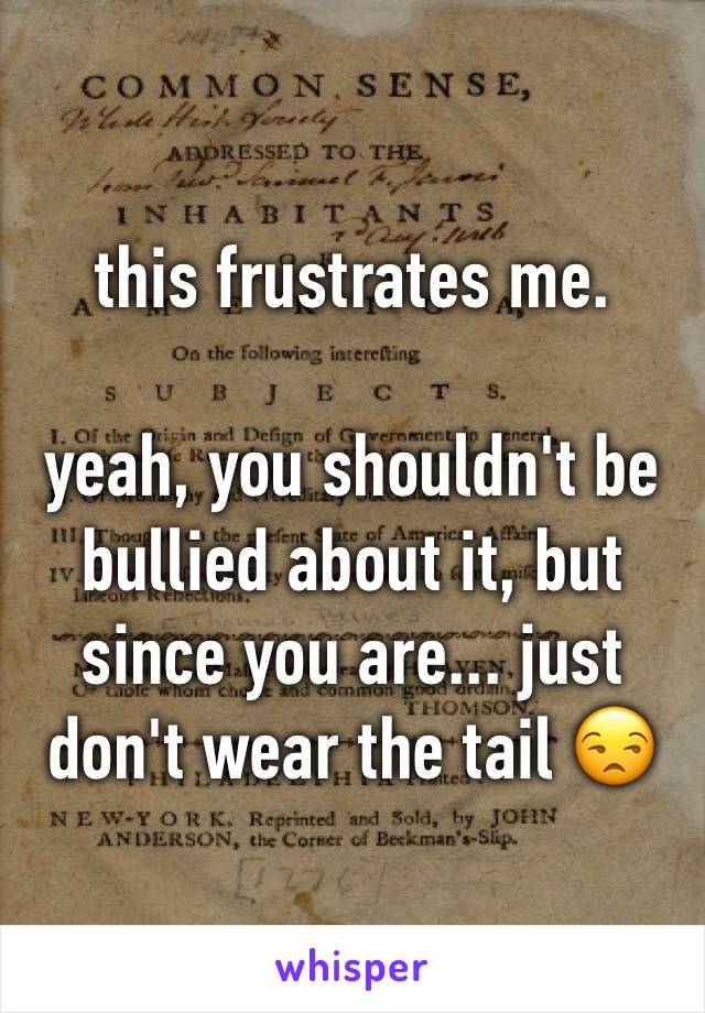 this frustrates me.

yeah, you shouldn't be bullied about it, but since you are... just don't wear the tail 😒