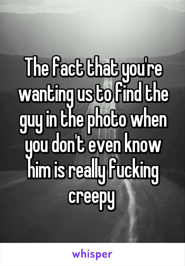 The fact that you're wanting us to find the guy in the photo when you don't even know him is really fucking creepy 