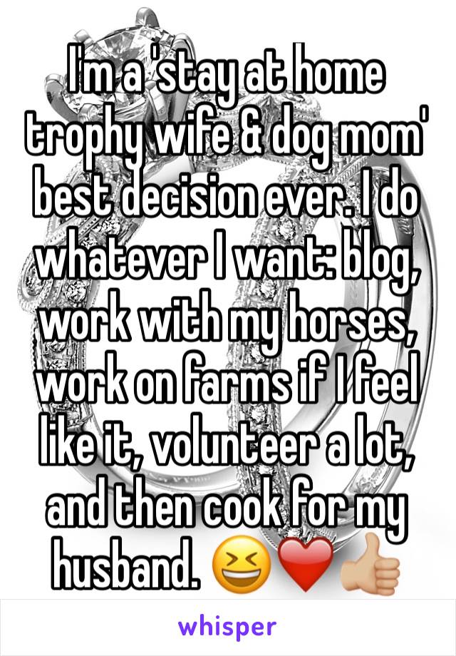 I'm a 'stay at home trophy wife & dog mom' best decision ever. I do whatever I want: blog, work with my horses, work on farms if I feel like it, volunteer a lot, and then cook for my husband. 😆❤️👍🏼