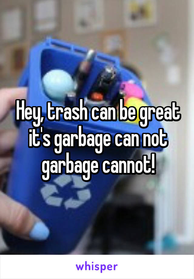 Hey, trash can be great it's garbage can not garbage cannot!