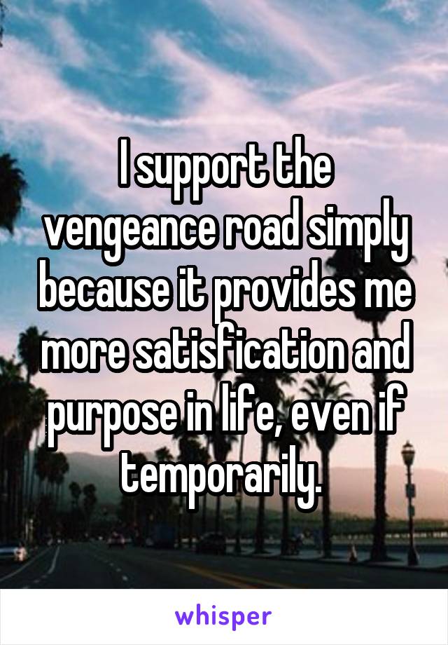 I support the vengeance road simply because it provides me more satisfication and purpose in life, even if temporarily. 