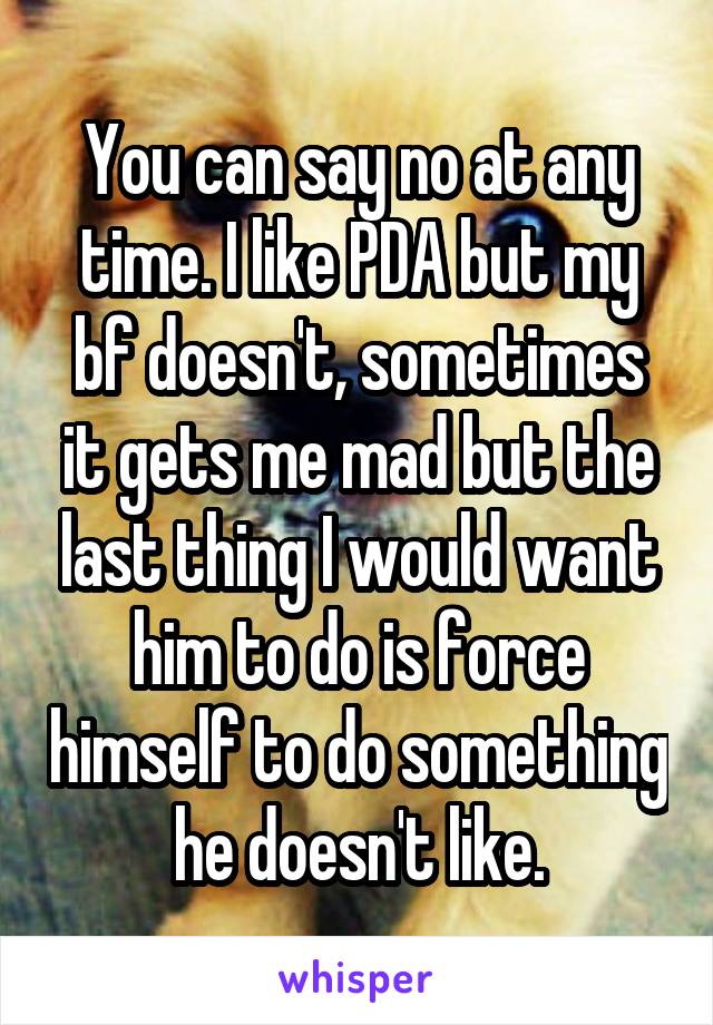 You can say no at any time. I like PDA but my bf doesn't, sometimes it gets me mad but the last thing I would want him to do is force himself to do something he doesn't like.