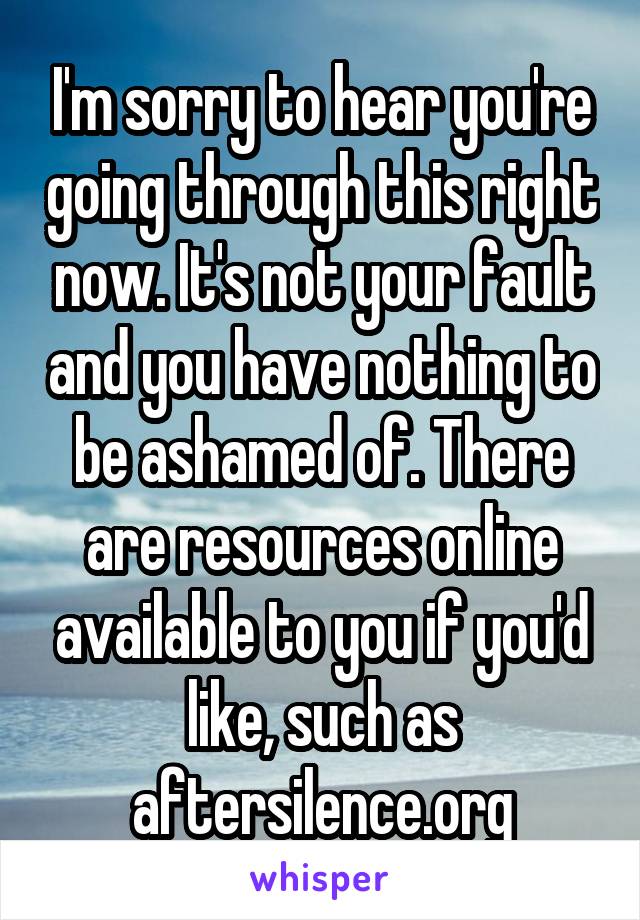 I'm sorry to hear you're going through this right now. It's not your fault and you have nothing to be ashamed of. There are resources online available to you if you'd like, such as aftersilence.org