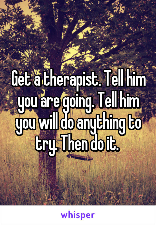 Get a therapist. Tell him you are going. Tell him you will do anything to try. Then do it. 