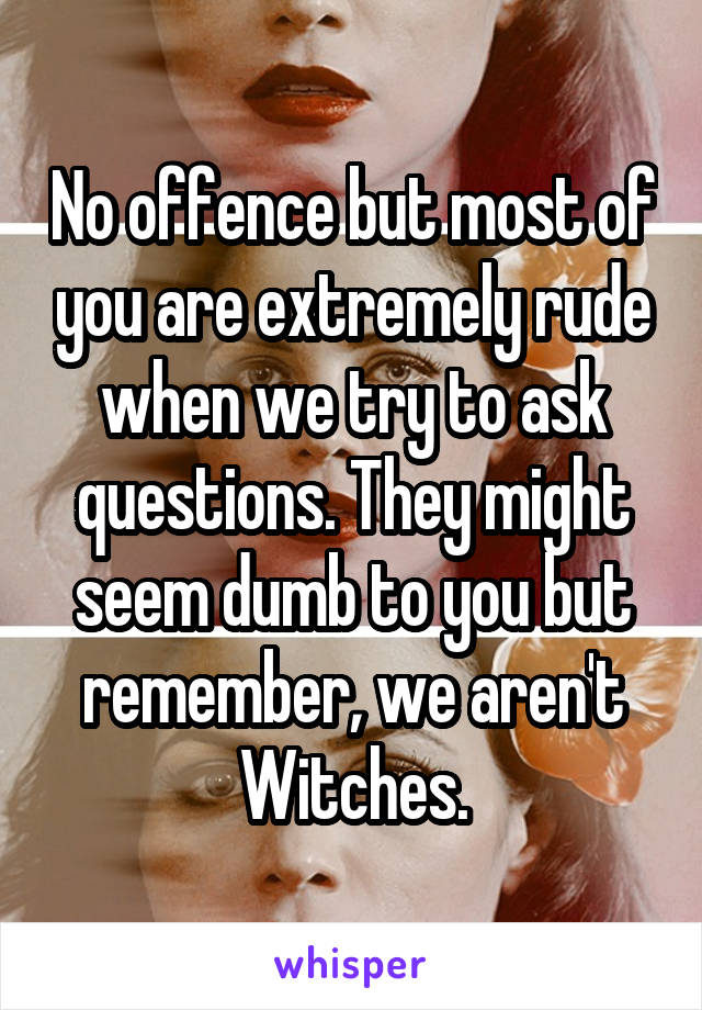 No offence but most of you are extremely rude when we try to ask questions. They might seem dumb to you but remember, we aren't Witches.