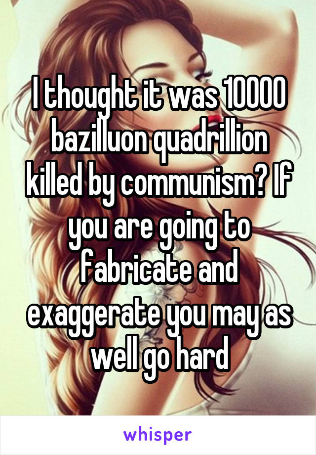I thought it was 10000 bazilluon quadrillion killed by communism? If you are going to fabricate and exaggerate you may as well go hard