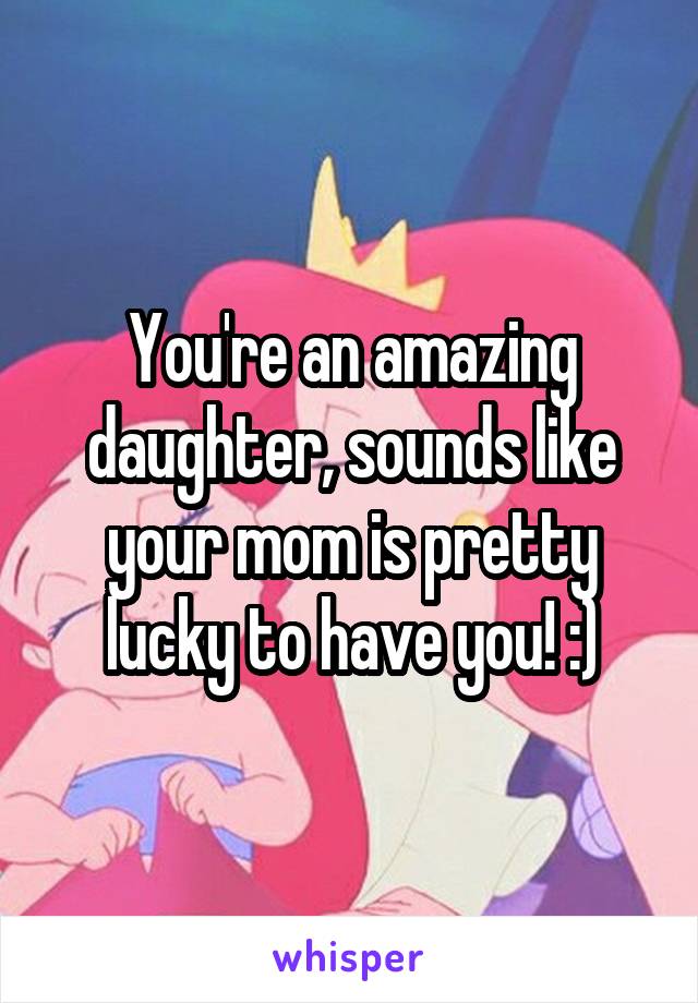 You're an amazing daughter, sounds like your mom is pretty lucky to have you! :)
