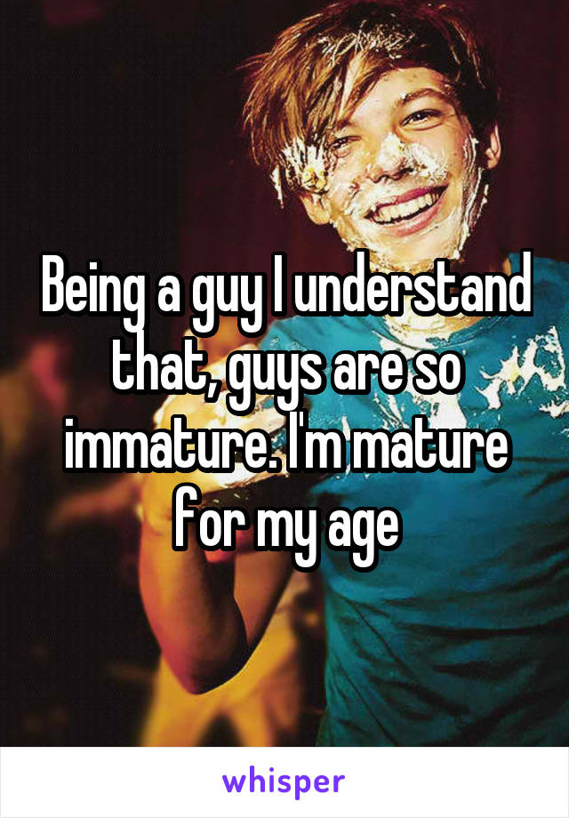 Being a guy I understand that, guys are so immature. I'm mature for my age