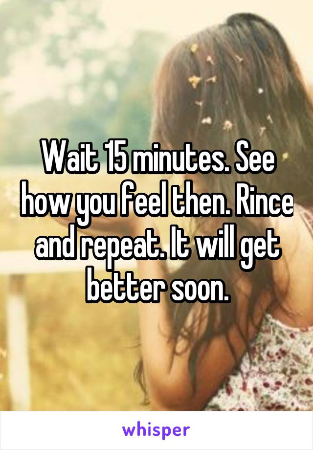 Wait 15 minutes. See how you feel then. Rince and repeat. It will get better soon.