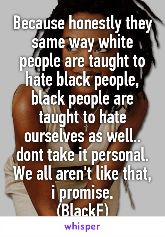 Because honestly they same way white people are taught to hate black people, black people are taught to hate ourselves as well.. dont take it personal. We all aren't like that, i promise.
(BlackF)