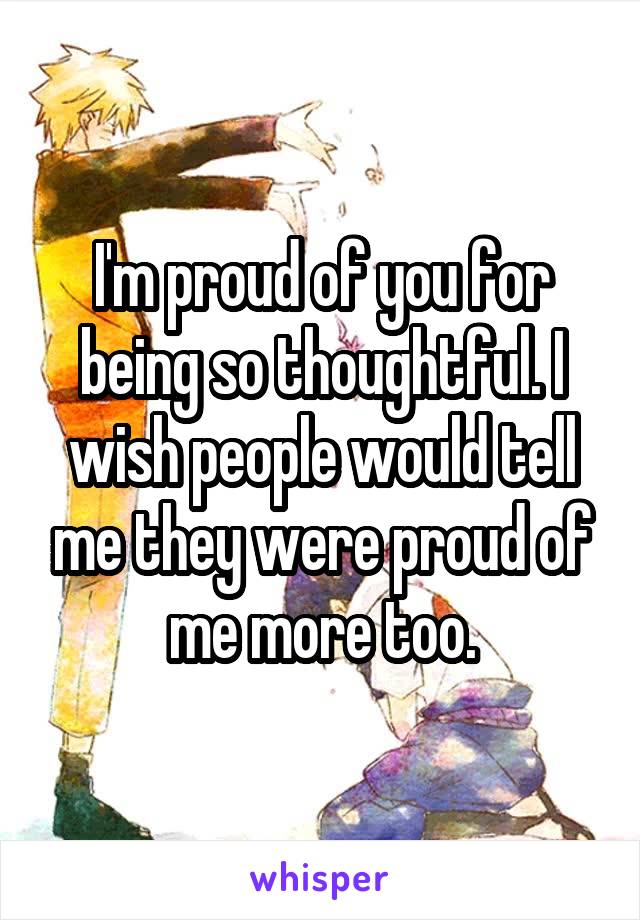 I'm proud of you for being so thoughtful. I wish people would tell me they were proud of me more too.