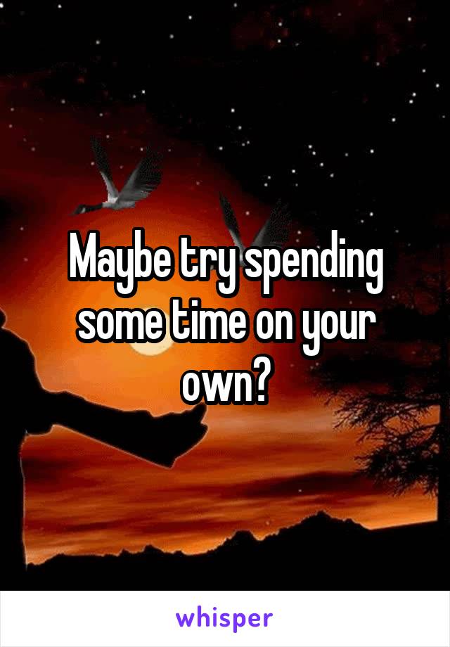 Maybe try spending some time on your own?