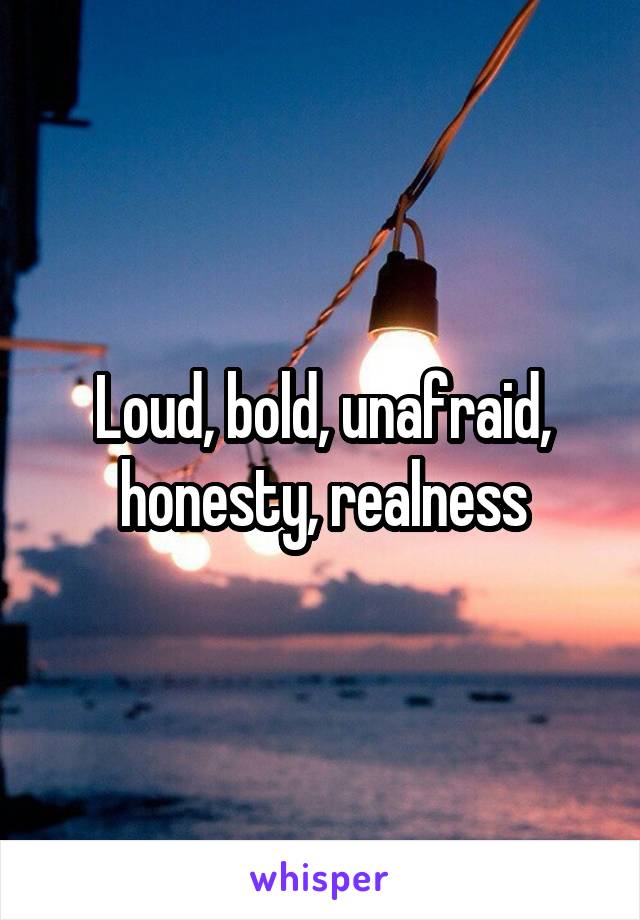 Loud, bold, unafraid, honesty, realness