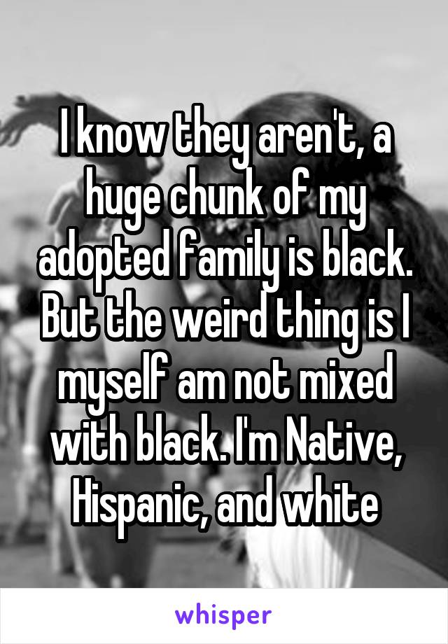 I know they aren't, a huge chunk of my adopted family is black. But the weird thing is I myself am not mixed with black. I'm Native, Hispanic, and white