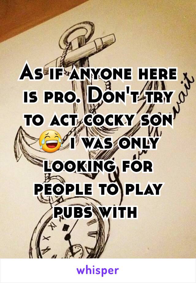 As if anyone here is pro. Don't try to act cocky son 😂 i was only looking for people to play pubs with 
