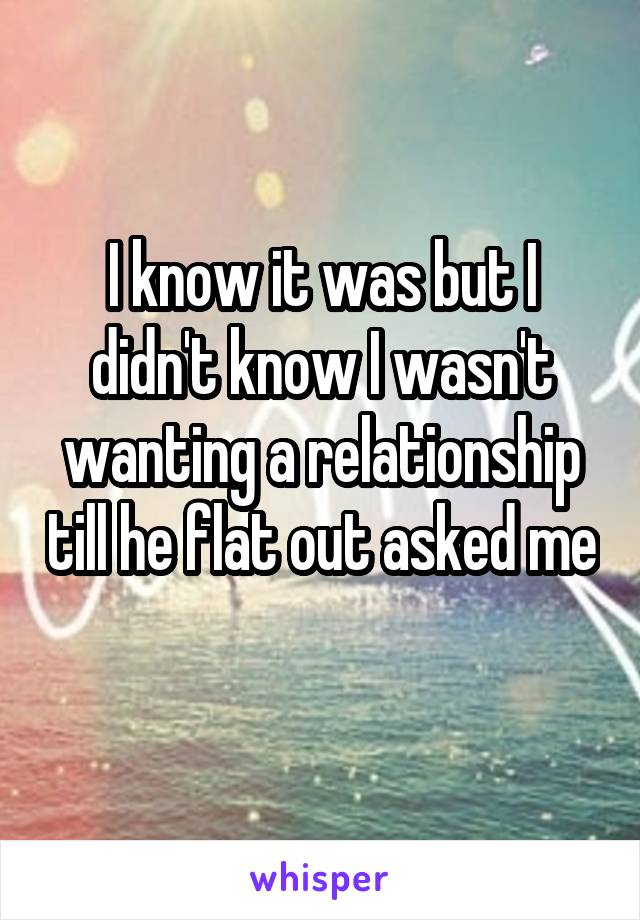 I know it was but I didn't know I wasn't wanting a relationship till he flat out asked me 