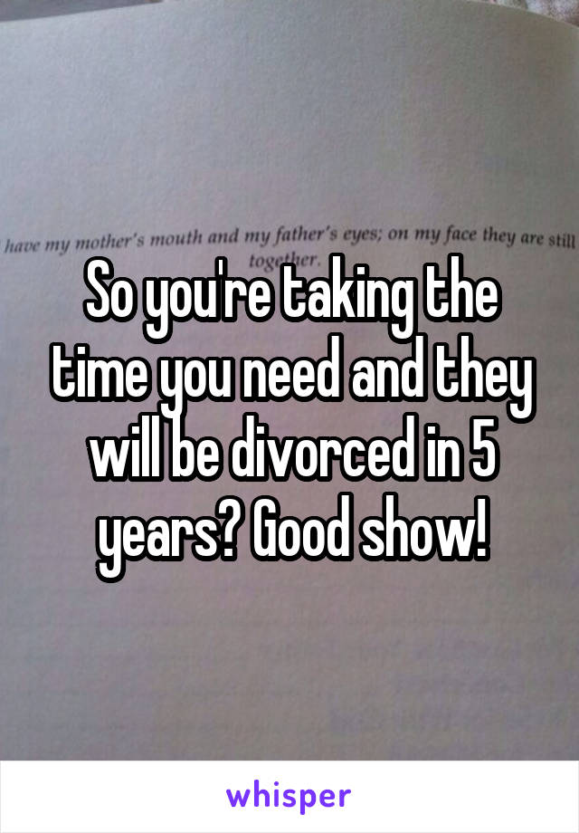 So you're taking the time you need and they will be divorced in 5 years? Good show!