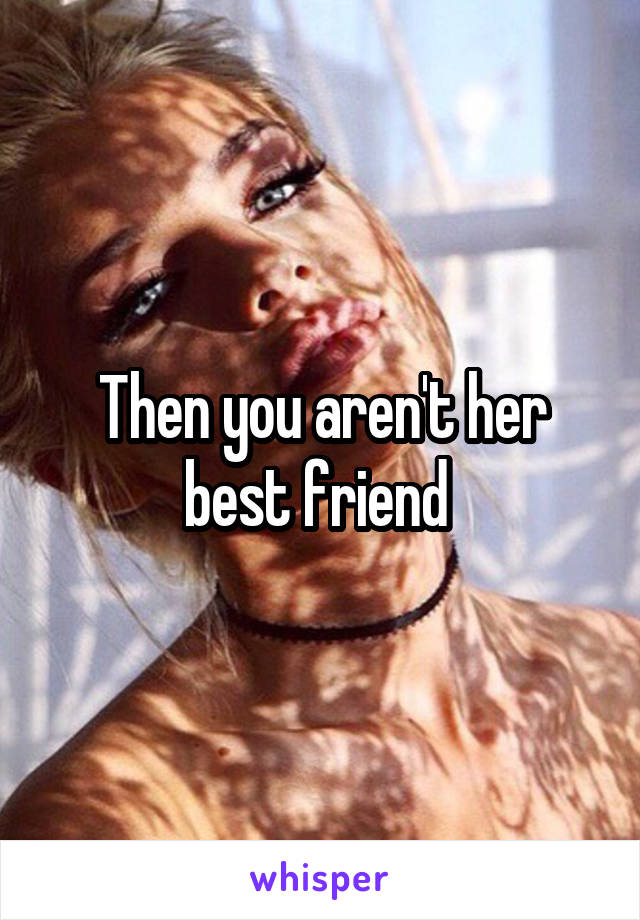 Then you aren't her best friend 