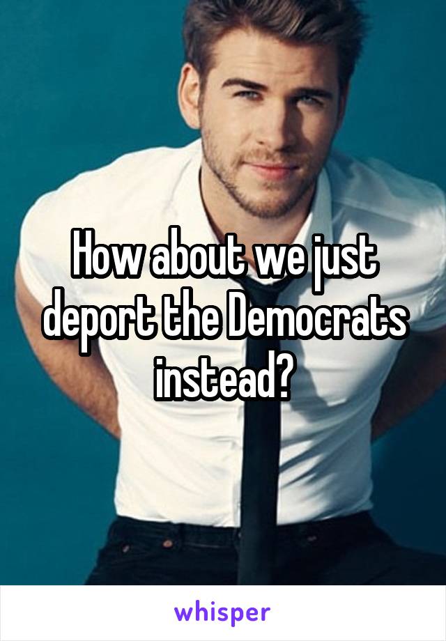 How about we just deport the Democrats instead?
