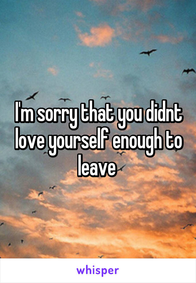 I'm sorry that you didnt love yourself enough to leave 